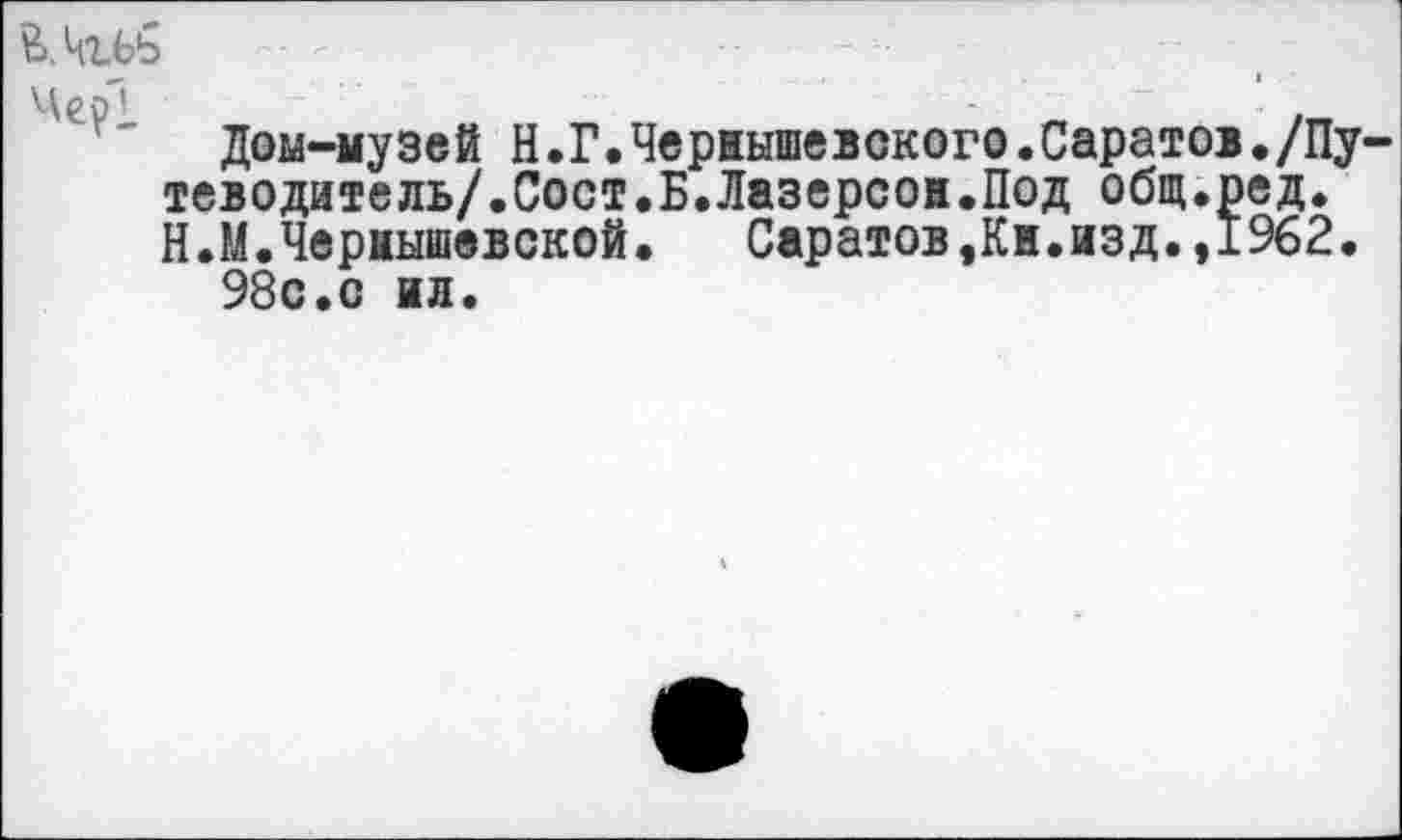 ﻿Ь.Цъбь '	--	- •
Дом-музей Н.Г.Чернышевского.Саратов./Путеводитель/.Сост.Б. Лазерсон.Под общ.ред. Н.М.Чернышевской.	Саратов,Кн.изд.,1962.
98с.с ил.